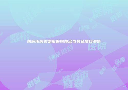 铁岭市唇裂整形医院排名与特色项目解析