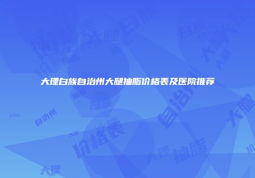 大理白族自治州大腿抽脂价格表及医院推荐