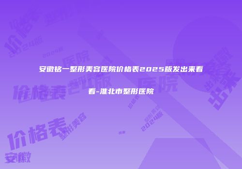 安徽铭一整形美容医院价格表2025版发出来看看-淮北市整形医院