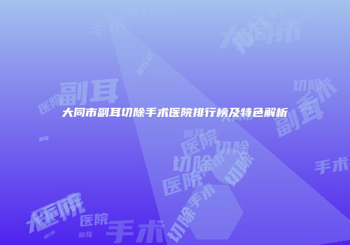 大同市副耳切除手术医院排行榜及特色解析