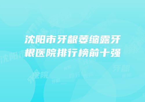 沈阳市牙龈萎缩露牙根医院排行榜前十强