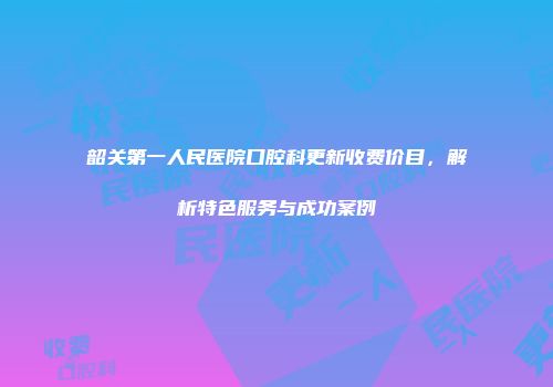 韶关第一人民医院口腔科更新收费价目，解析特色服务与成功案例