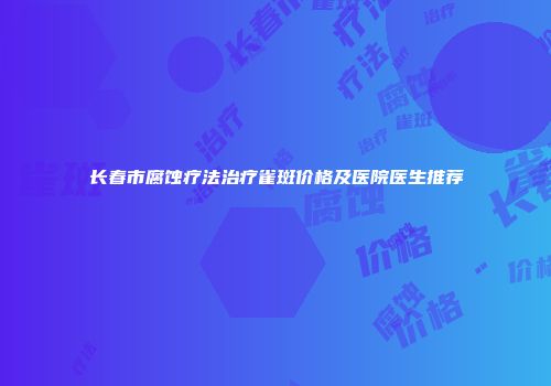 长春市腐蚀疗法治疗雀斑价格及医院医生推荐