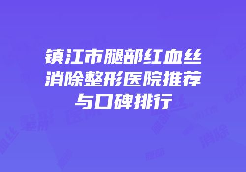 镇江市腿部红血丝消除整形医院推荐与口碑排行