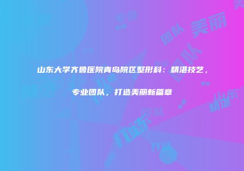 山东大学齐鲁医院青岛院区整形科：精湛技艺，专业团队，打造美丽新篇章