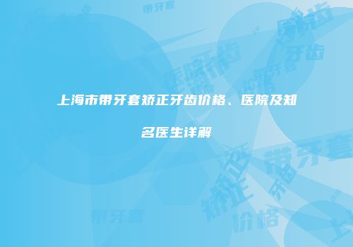 上海市带牙套矫正牙齿价格、医院及知名医生详解