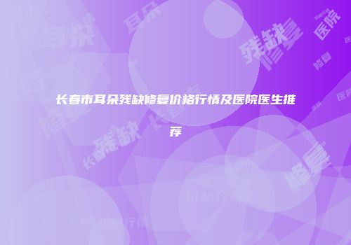 长春市耳朵残缺修复价格行情及医院医生推荐