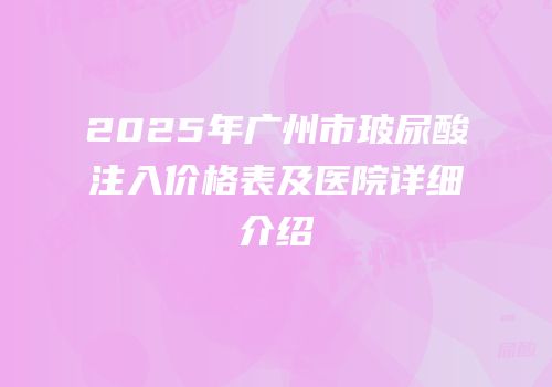 2025年广州市玻尿酸注入价格表及医院详细介绍