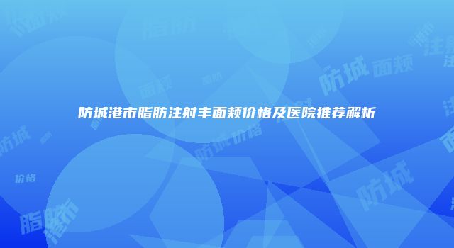 防城港市脂肪注射丰面颊价格及医院推荐解析