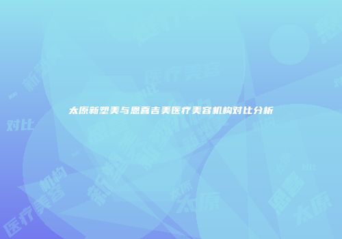 太原新塑美与恩喜吉美医疗美容机构对比分析