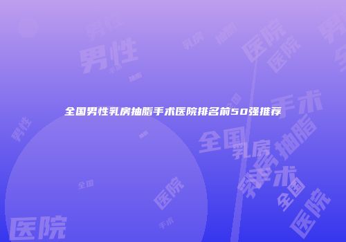 全国男性乳房抽脂手术医院排名前50强推荐