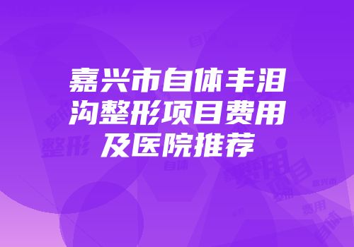 嘉兴市自体丰泪沟整形项目费用及医院推荐