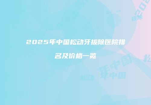 2025年中国松动牙拔除医院排名及价格一览