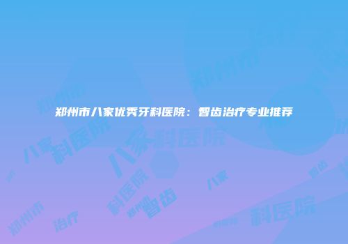 郑州市八家优秀牙科医院：智齿治疗专业推荐