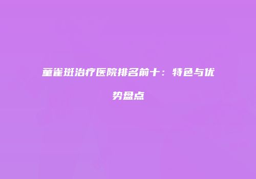 童雀斑治疗医院排名前十：特色与优势盘点