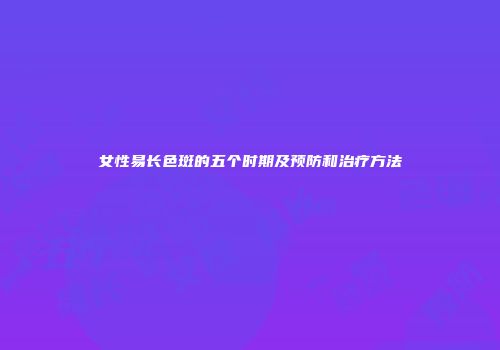 女性易长色斑的五个时期及预防和治疗方法