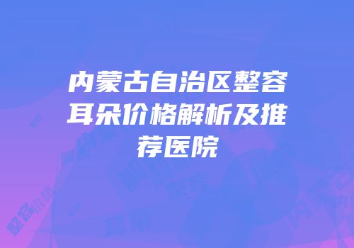 内蒙古自治区整容耳朵价格解析及推荐医院