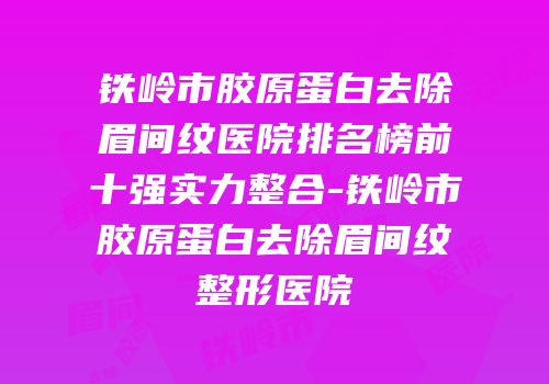 铁岭市胶原蛋白去除眉间纹医院排名榜前十强实力整合-铁岭市胶原蛋白去除眉间纹整形医院