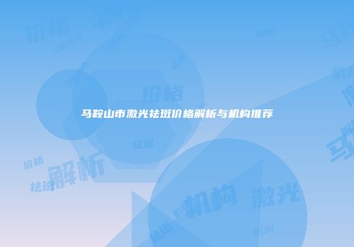 马鞍山市激光祛斑价格解析与机构推荐