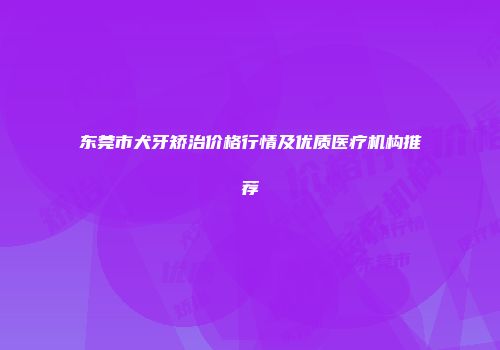 东莞市犬牙矫治价格行情及优质医疗机构推荐