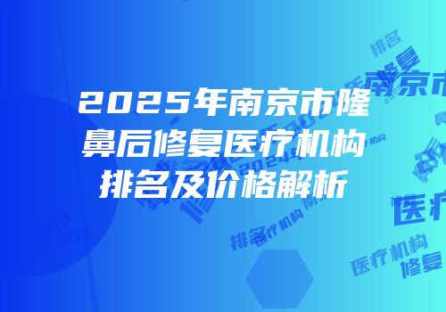2025年南京市隆鼻后修复医疗机构排名及价格解析