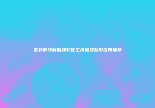宝鸡市修复唇腭裂医生排名及整形医院推荐