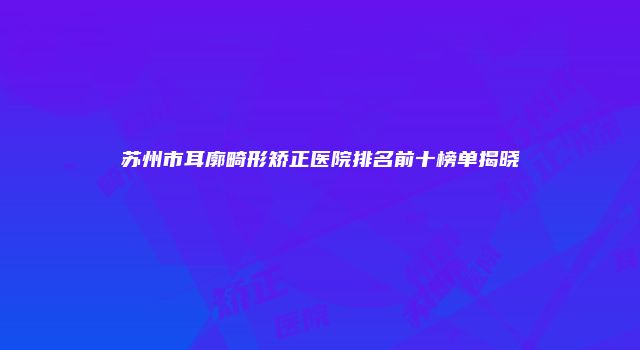 苏州市耳廓畸形矫正医院排名前十榜单揭晓