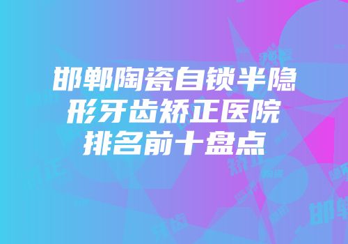 邯郸陶瓷自锁半隐形牙齿矫正医院排名前十盘点