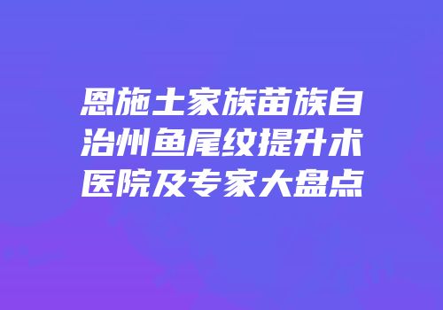 恩施土家族苗族自治州鱼尾纹提升术医院及专家大盘点