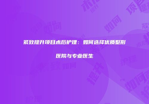 紧致提升项目术后护理：如何选择优质整形医院与专业医生