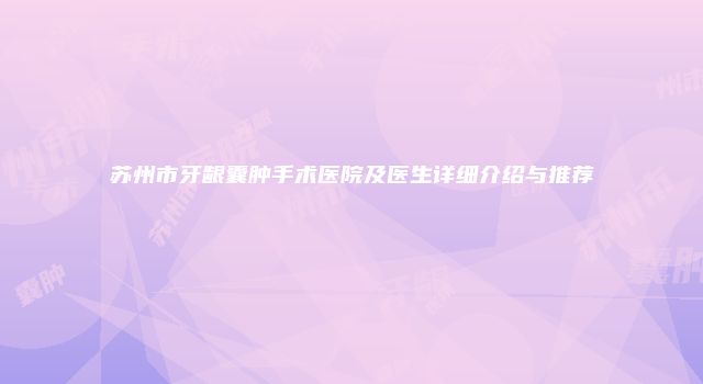 苏州市牙龈囊肿手术医院及医生详细介绍与推荐