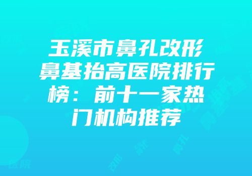 玉溪市鼻孔改形鼻基抬高医院排行榜：前十一家热门机构推荐