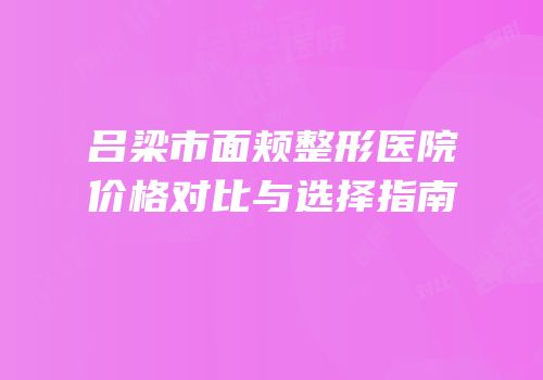 吕梁市面颊整形医院价格对比与选择指南