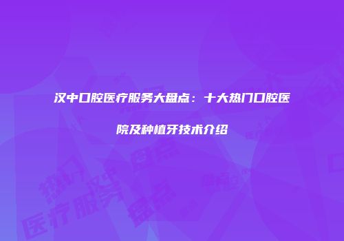 汉中口腔医疗服务大盘点：十大热门口腔医院及种植牙技术介绍