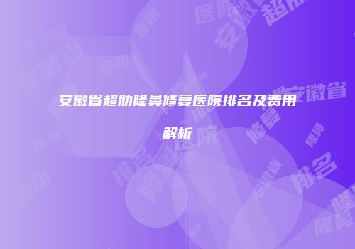 安徽省超肋隆鼻修复医院排名及费用解析