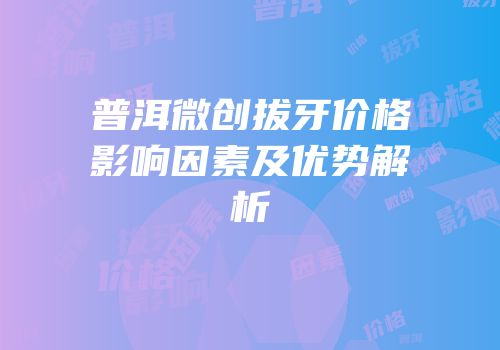 普洱微创拔牙价格影响因素及优势解析