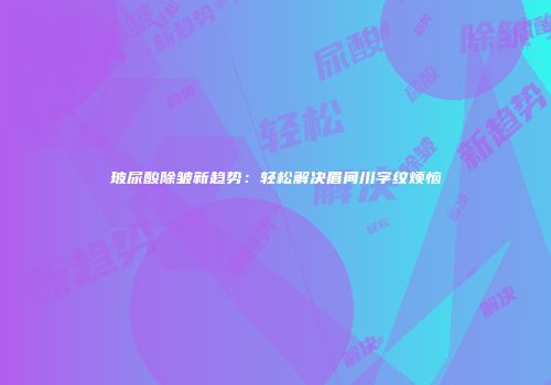 玻尿酸除皱新趋势：轻松解决眉间川字纹烦恼