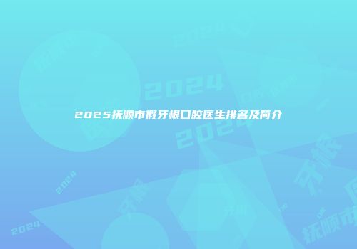 2025抚顺市假牙根口腔医生排名及简介