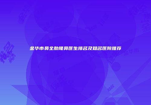 金华市鼻全肋隆鼻医生排名及知名医院推荐