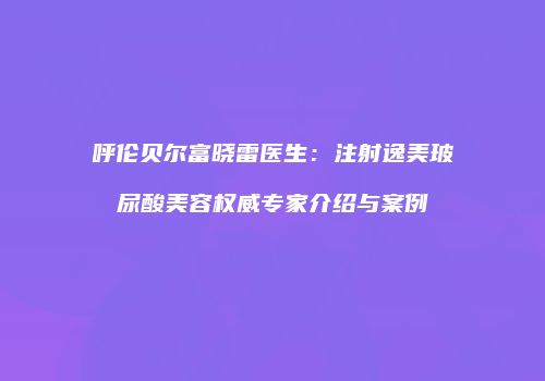 呼伦贝尔富晓雷医生：注射逸美玻尿酸美容权威专家介绍与案例