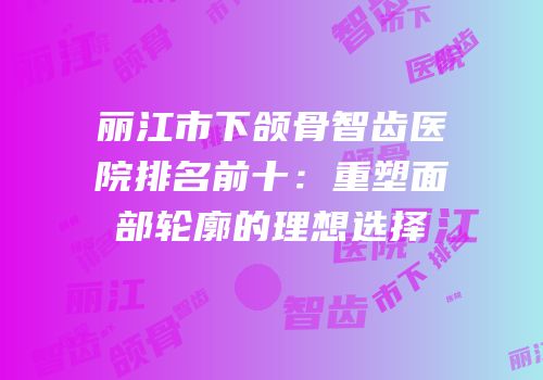 丽江市下颌骨智齿医院排名前十：重塑面部轮廓的理想选择