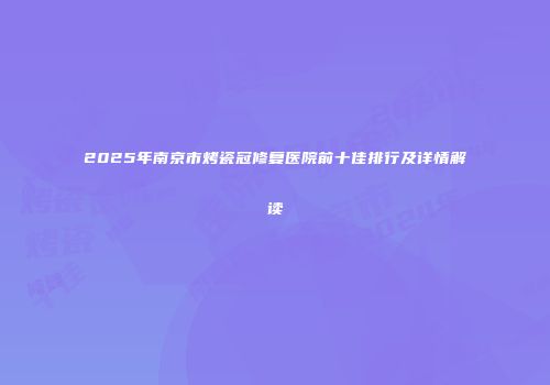 2025年南京市烤瓷冠修复医院前十佳排行及详情解读