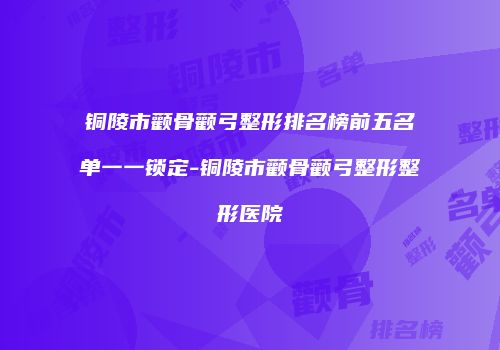 铜陵市颧骨颧弓整形排名榜前五名单一一锁定-铜陵市颧骨颧弓整形整形医院
