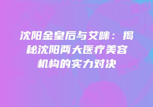 沈阳金皇后与艾咪：揭秘沈阳两大医疗美容机构的实力对决