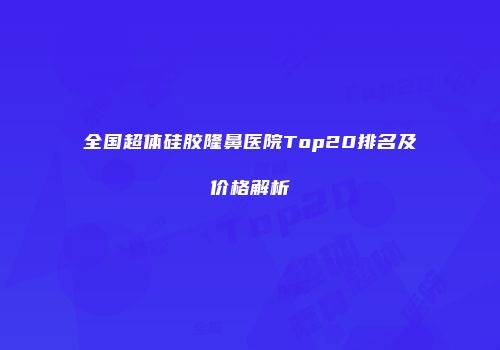 全国超体硅胶隆鼻医院Top20排名及价格解析