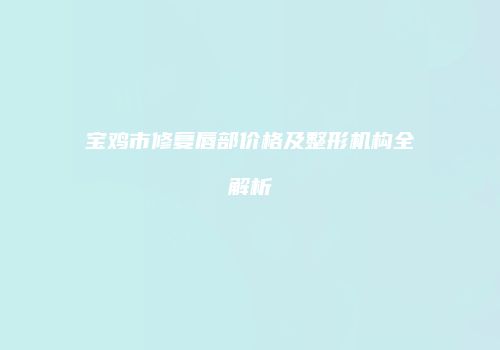 宝鸡市修复唇部价格及整形机构全解析
