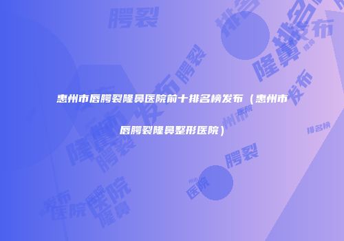 惠州市唇腭裂隆鼻医院前十排名榜发布（惠州市唇腭裂隆鼻整形医院）