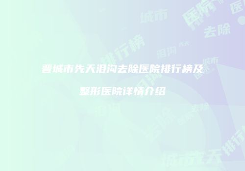 晋城市先天泪沟去除医院排行榜及整形医院详情介绍
