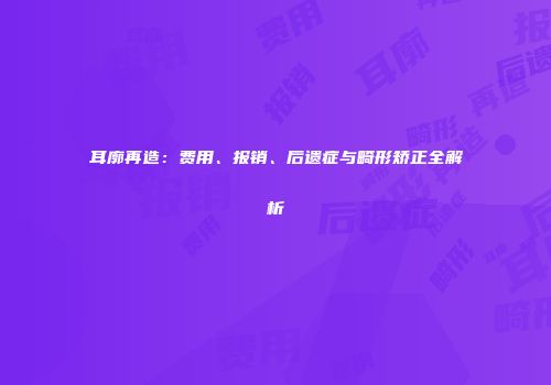 耳廓再造：费用、报销、后遗症与畸形矫正全解析