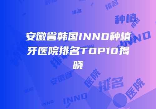 安徽省韩国INNO种植牙医院排名TOP10揭晓